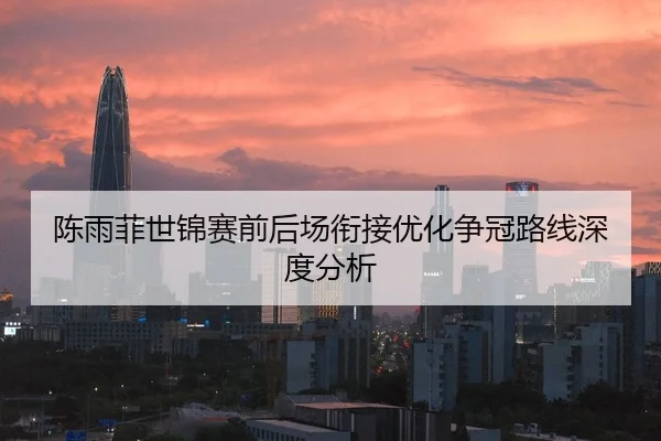陈雨菲世锦赛前后场衔接优化争冠路线深度分析