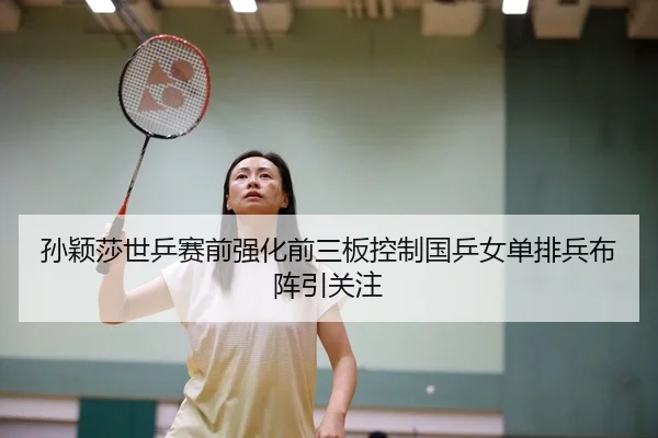 孙颖莎世乒赛前强化前三板控制国乒女单排兵布阵引关注